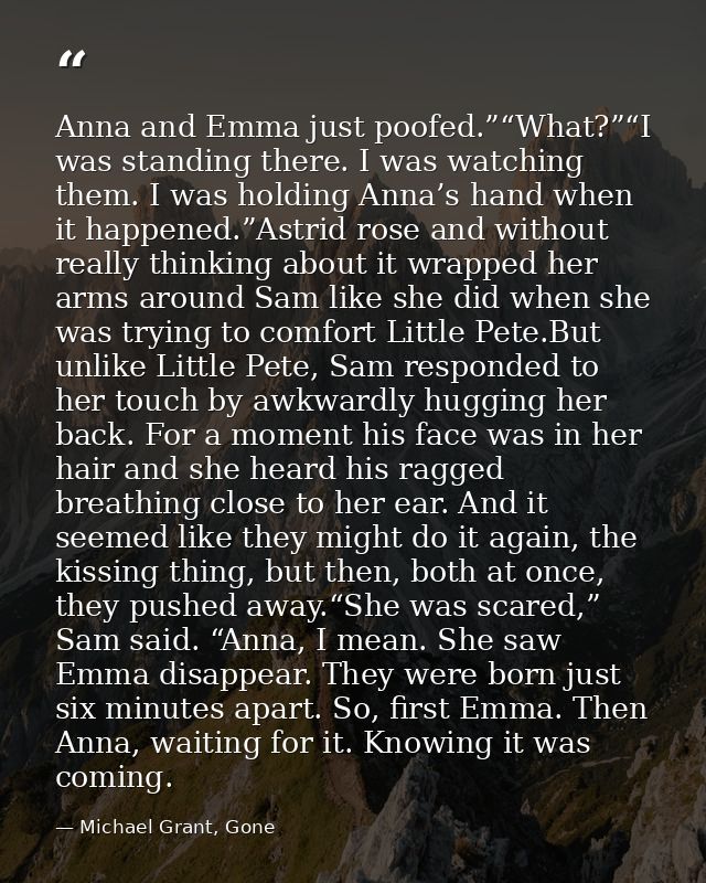 Anna and Emma just poofed.”“What?”“I was standing there. I was watching them. I was holding Anna’s hand when it happened — Michael Grant, Gone