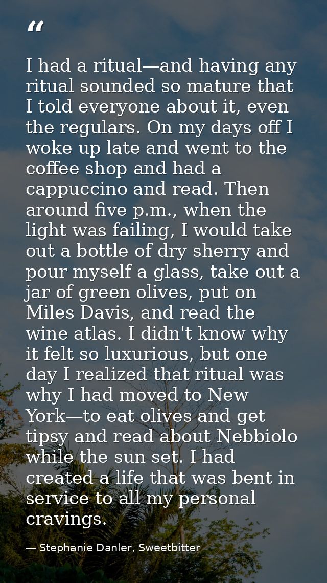 I had a ritual—and having any ritual sounded so mature that I told everyone about it, even the regulars. On my days off  — Stephanie Danler, Sweetbitter