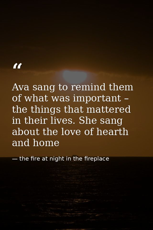 Ava sang to remind them of what was important – the things that mattered in their lives. She sang about the love of hear — the fire at night in the fireplace