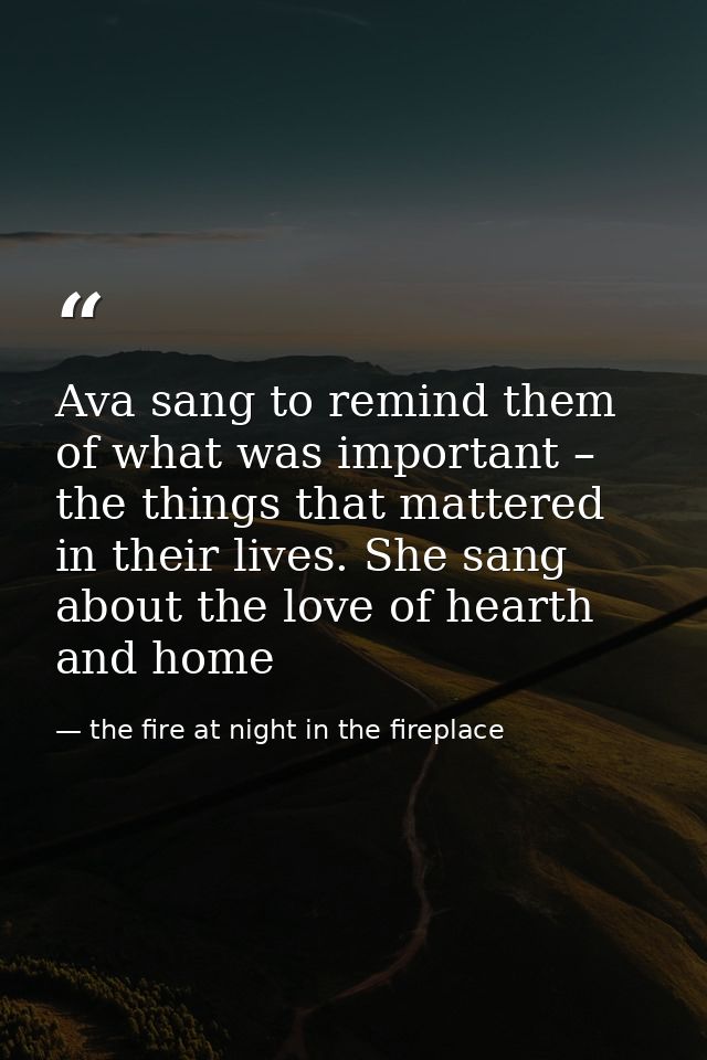 Ava sang to remind them of what was important – the things that mattered in their lives. She sang about the love of hear — the fire at night in the fireplace