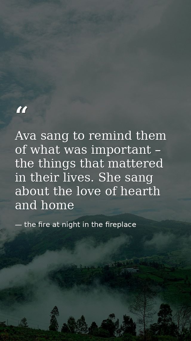 Ava sang to remind them of what was important – the things that mattered in their lives. She sang about the love of hear — the fire at night in the fireplace