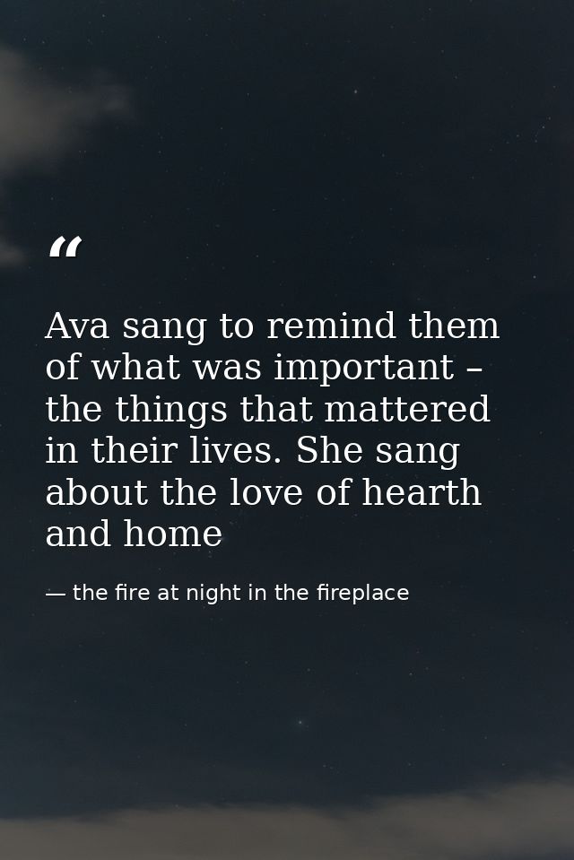 Ava sang to remind them of what was important – the things that mattered in their lives. She sang about the love of hear — the fire at night in the fireplace