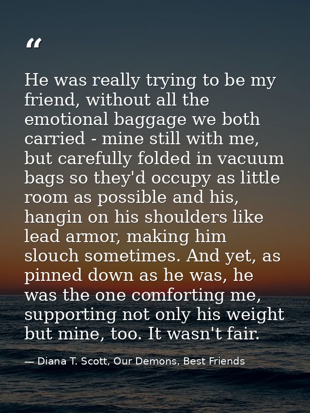 He was really trying to be my friend, without all the emotional baggage we both carried - mine still with me, but carefu — Diana T. Scott, Our Demons, Best Friends