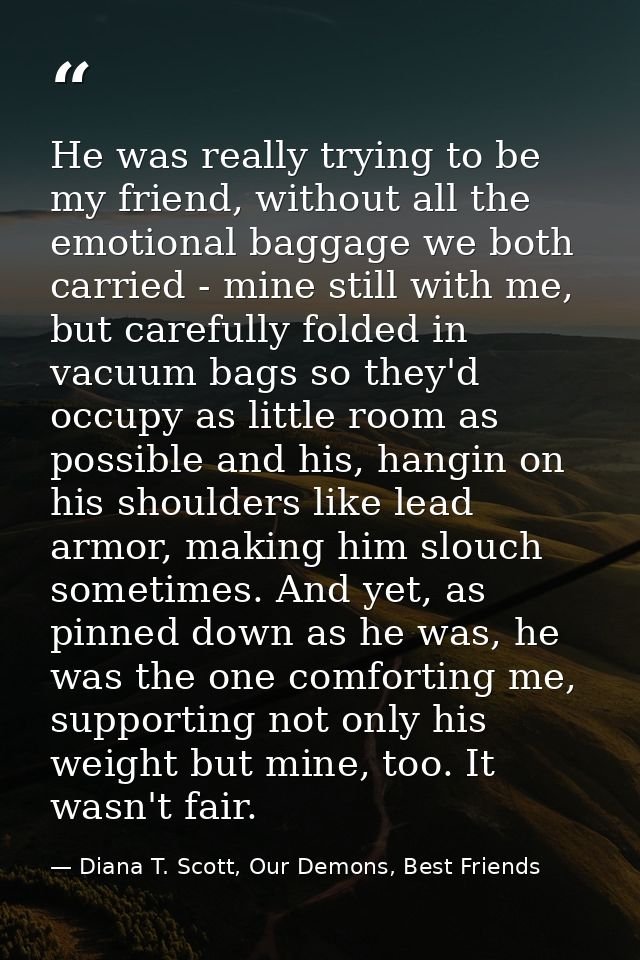 He was really trying to be my friend, without all the emotional baggage we both carried - mine still with me, but carefu — Diana T. Scott, Our Demons, Best Friends