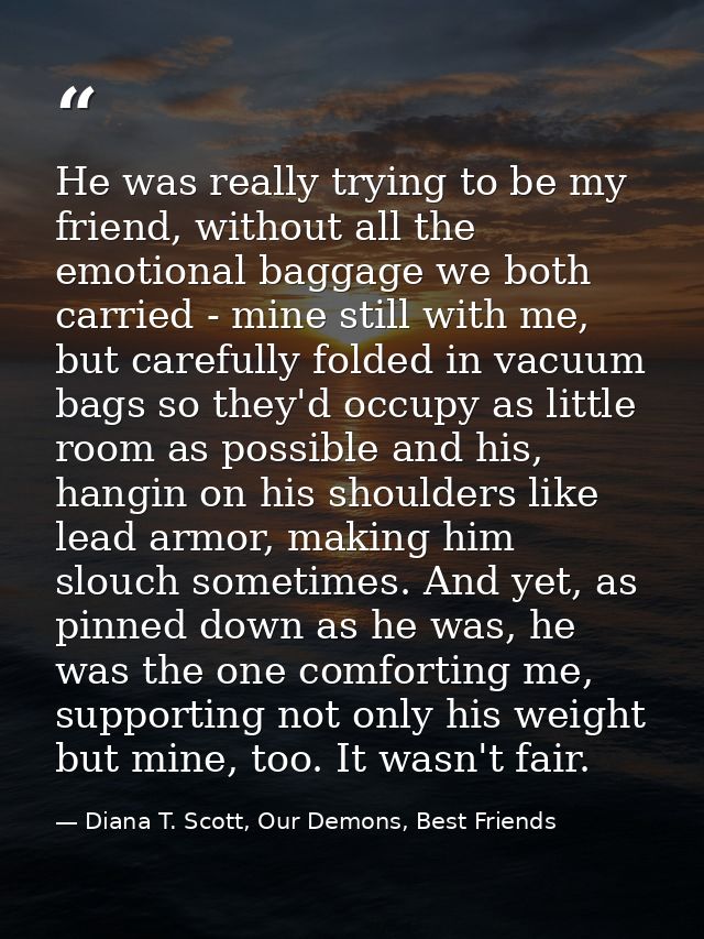 He was really trying to be my friend, without all the emotional baggage we both carried - mine still with me, but carefu — Diana T. Scott, Our Demons, Best Friends