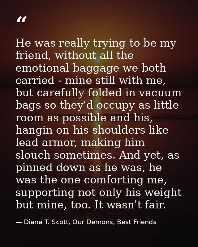 He was really trying to be my friend, without all the emotional baggage we both carried - mine still with me, but carefu — Diana T. Scott, Our Demons, Best Friends