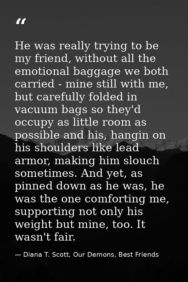 He was really trying to be my friend, without all the emotional baggage we both carried - mine still with me, but carefu — Diana T. Scott, Our Demons, Best Friends