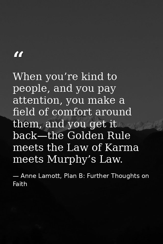 When you’re kind to people, and you pay attention, you make a field of comfort around them, and you get it back—the Gold — Anne Lamott, Plan B: Further Thoughts on Faith