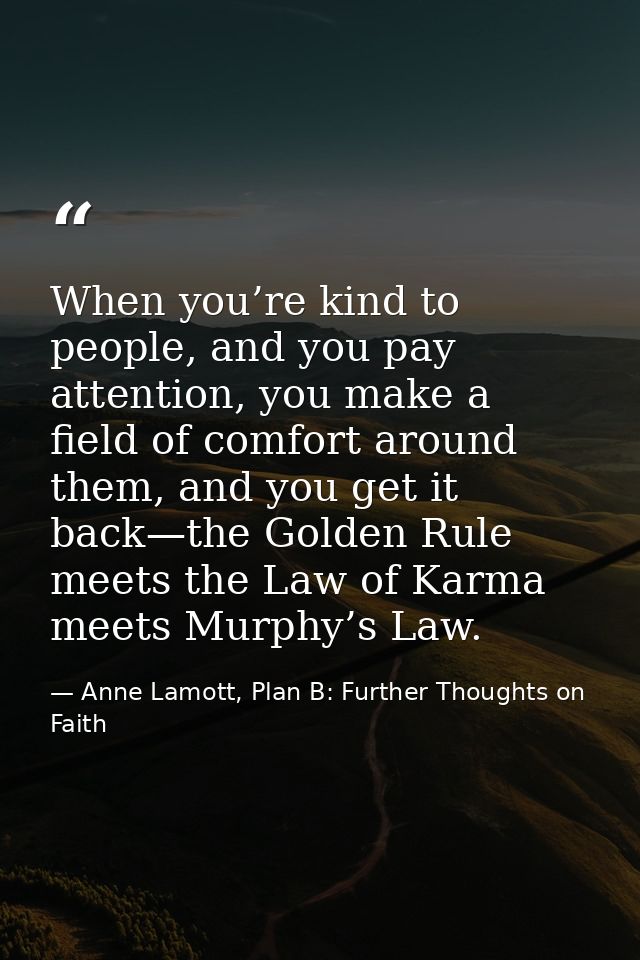 When you’re kind to people, and you pay attention, you make a field of comfort around them, and you get it back—the Gold — Anne Lamott, Plan B: Further Thoughts on Faith