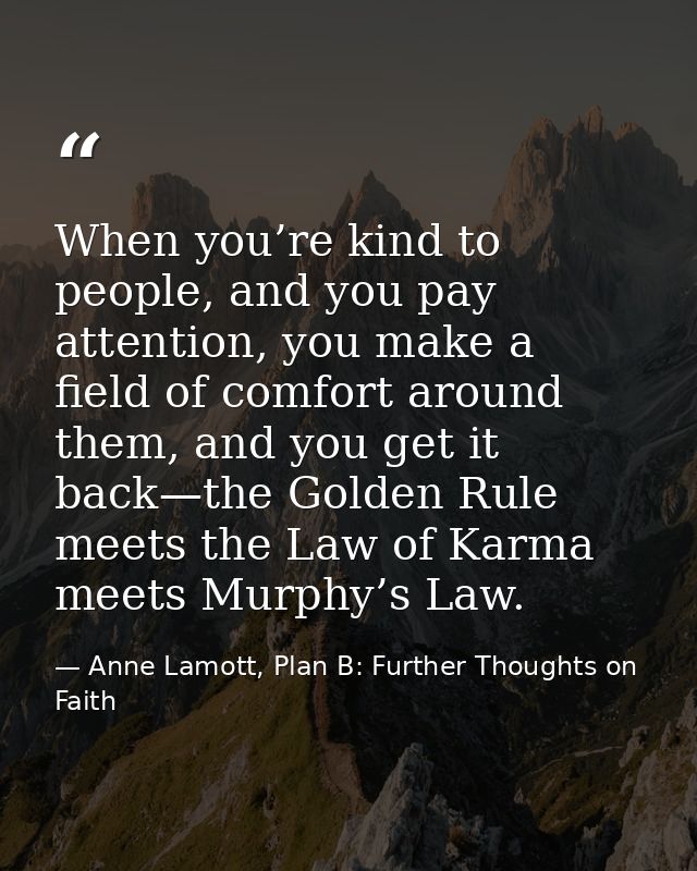 When you’re kind to people, and you pay attention, you make a field of comfort around them, and you get it back—the Gold — Anne Lamott, Plan B: Further Thoughts on Faith