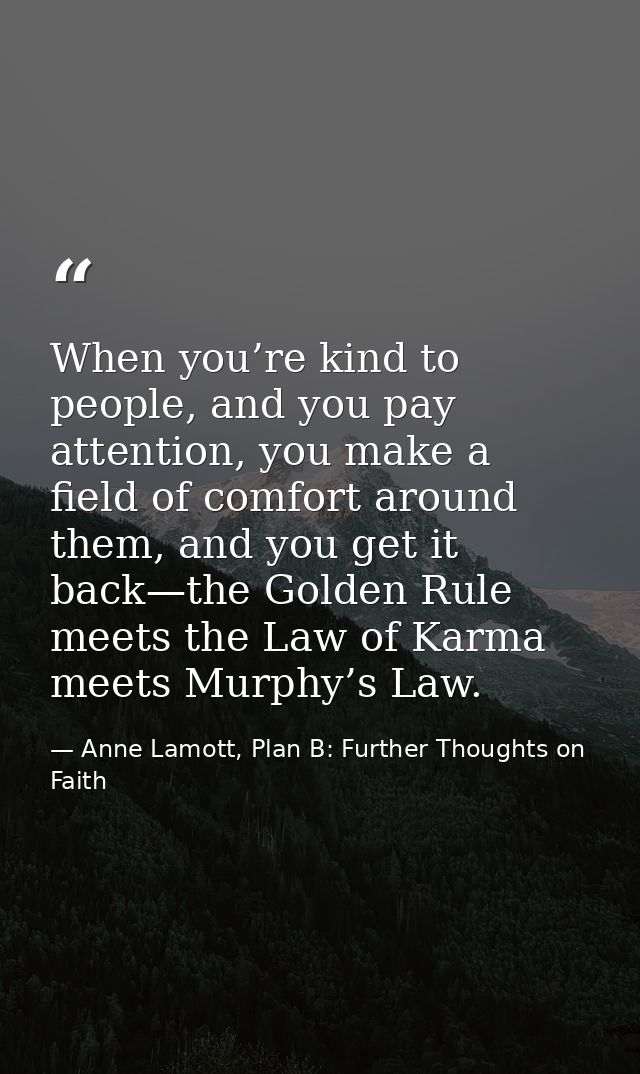 When you’re kind to people, and you pay attention, you make a field of comfort around them, and you get it back—the Gold — Anne Lamott, Plan B: Further Thoughts on Faith