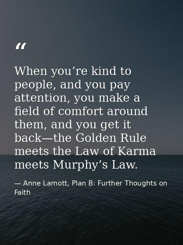 When you’re kind to people, and you pay attention, you make a field of comfort around them, and you get it back—the Gold — Anne Lamott, Plan B: Further Thoughts on Faith