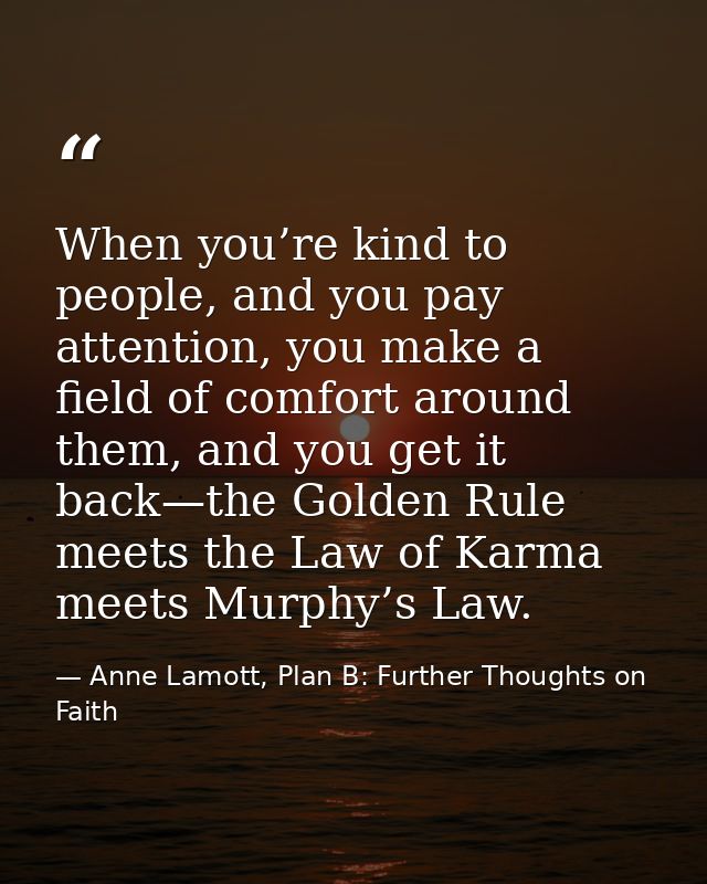 When you’re kind to people, and you pay attention, you make a field of comfort around them, and you get it back—the Gold — Anne Lamott, Plan B: Further Thoughts on Faith