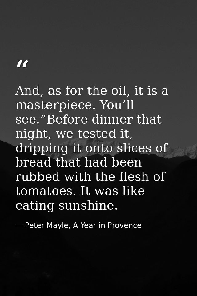 And, as for the oil, it is a masterpiece. You’ll see.”Before dinner that night, we tested it, dripping it onto slices of — Peter Mayle, A Year in Provence
