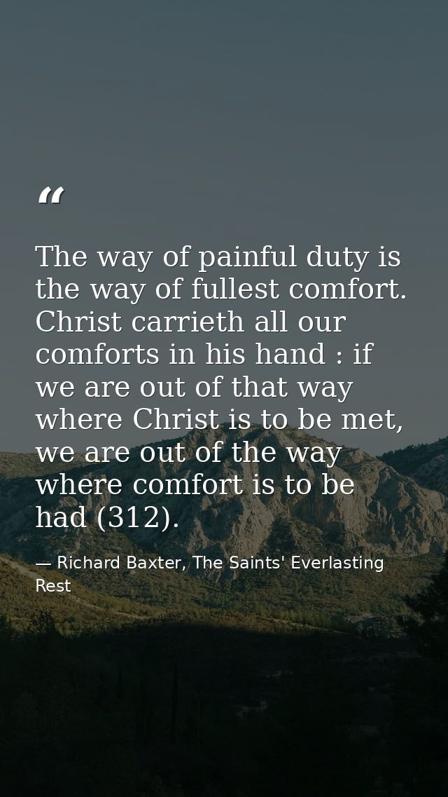 The way of painful duty is the way of fullest comfort. Christ carrieth all our comforts in his hand : if we are out of t — Richard Baxter, The Saints' Everlasting Rest