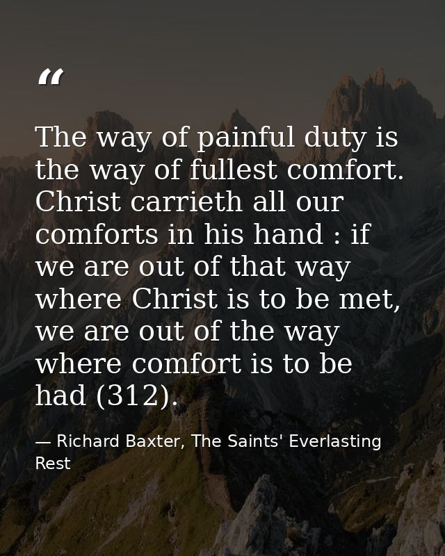 The way of painful duty is the way of fullest comfort. Christ carrieth all our comforts in his hand : if we are out of t — Richard Baxter, The Saints' Everlasting Rest