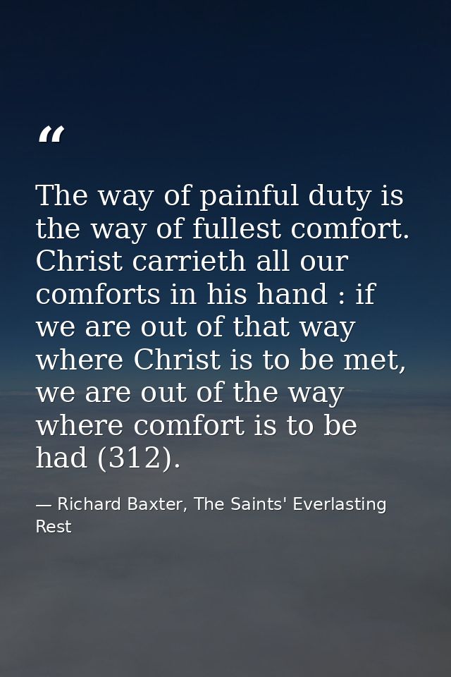 The way of painful duty is the way of fullest comfort. Christ carrieth all our comforts in his hand : if we are out of t — Richard Baxter, The Saints' Everlasting Rest