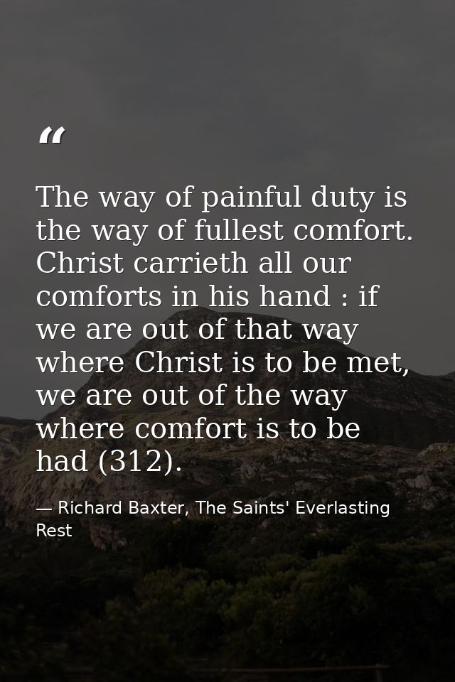 The way of painful duty is the way of fullest comfort. Christ carrieth all our comforts in his hand : if we are out of t — Richard Baxter, The Saints' Everlasting Rest