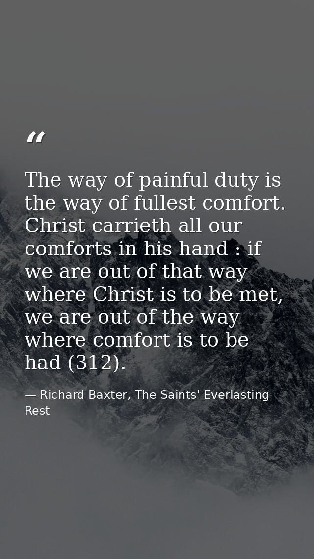 The way of painful duty is the way of fullest comfort. Christ carrieth all our comforts in his hand : if we are out of t — Richard Baxter, The Saints' Everlasting Rest