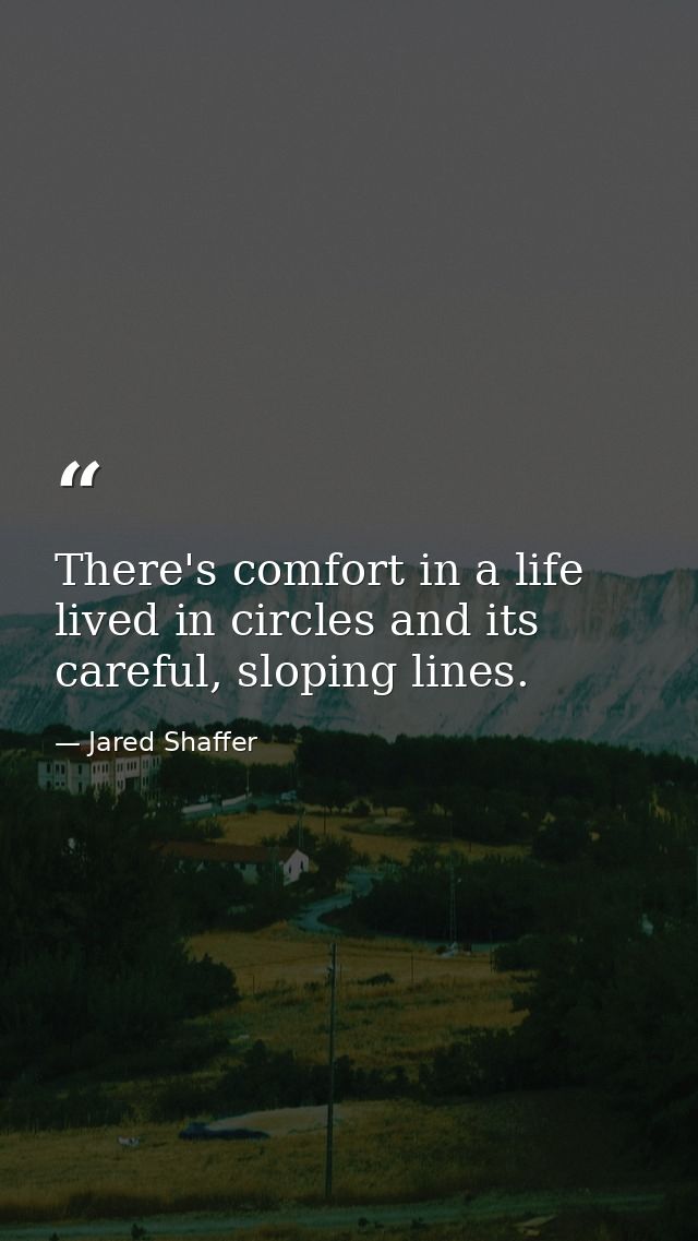 There's comfort in a life lived in circles and its careful, sloping lines. — Jared Shaffer