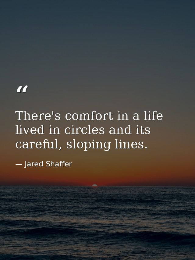 There's comfort in a life lived in circles and its careful, sloping lines. — Jared Shaffer