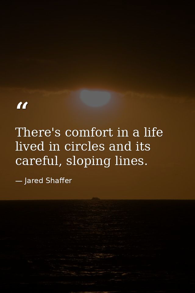 There's comfort in a life lived in circles and its careful, sloping lines. — Jared Shaffer