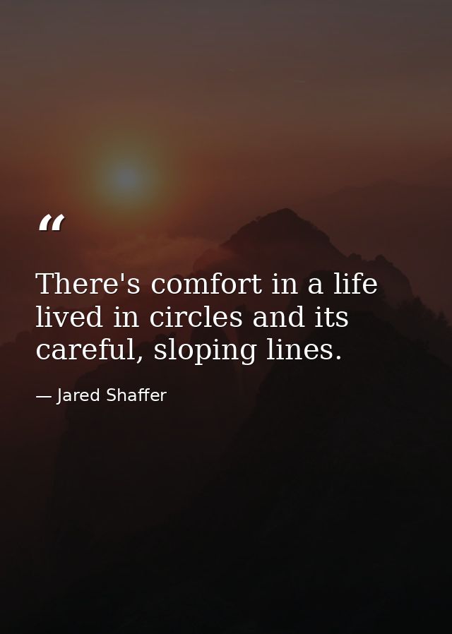 There's comfort in a life lived in circles and its careful, sloping lines. — Jared Shaffer
