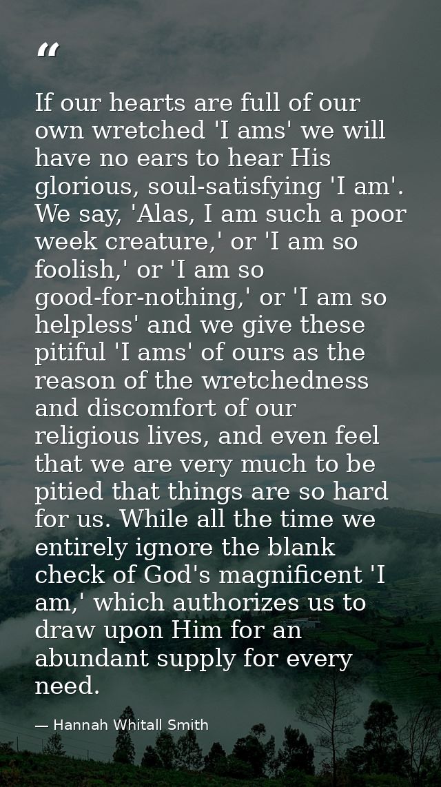 If our hearts are full of our own wretched 'I ams' we will have no ears to hear His glorious, soul-satisfying 'I am'. We — Hannah Whitall Smith