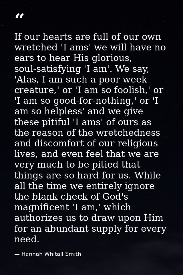 If our hearts are full of our own wretched 'I ams' we will have no ears to hear His glorious, soul-satisfying 'I am'. We — Hannah Whitall Smith