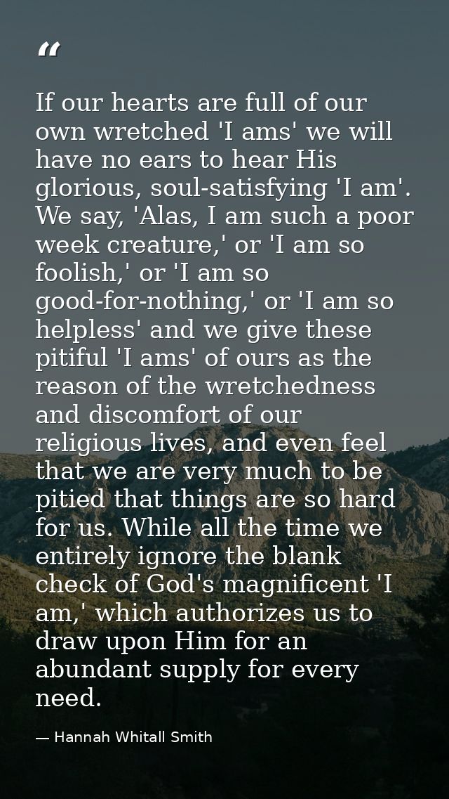 If our hearts are full of our own wretched 'I ams' we will have no ears to hear His glorious, soul-satisfying 'I am'. We — Hannah Whitall Smith