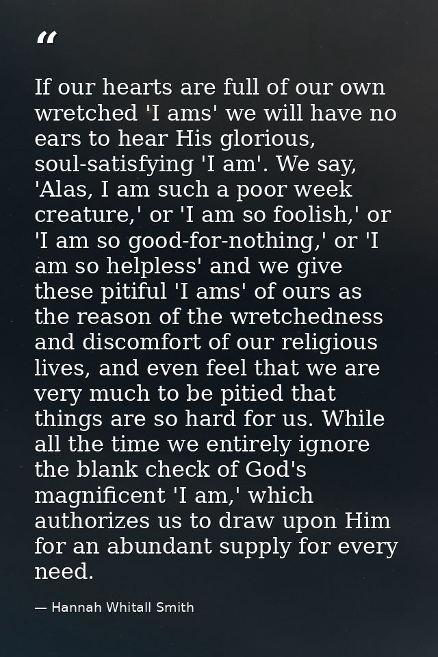 If our hearts are full of our own wretched 'I ams' we will have no ears to hear His glorious, soul-satisfying 'I am'. We — Hannah Whitall Smith