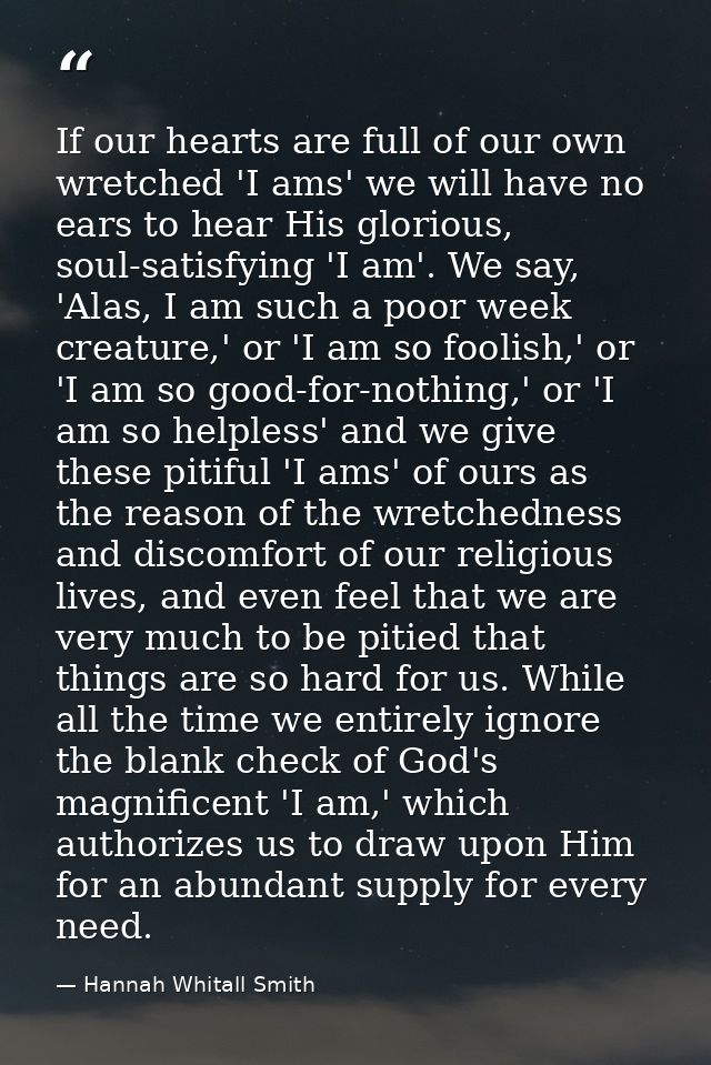 If our hearts are full of our own wretched 'I ams' we will have no ears to hear His glorious, soul-satisfying 'I am'. We — Hannah Whitall Smith
