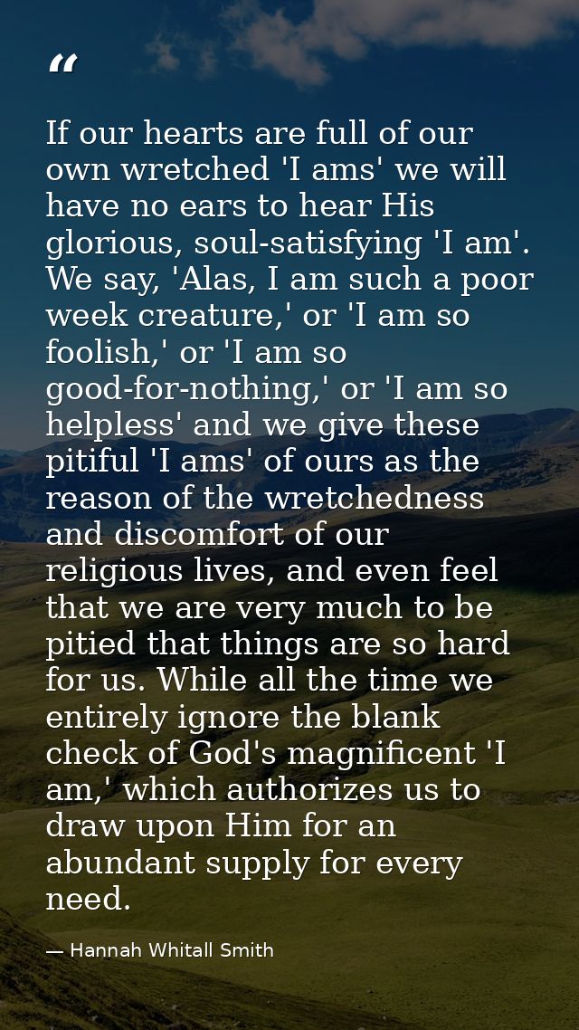 If our hearts are full of our own wretched 'I ams' we will have no ears to hear His glorious, soul-satisfying 'I am'. We — Hannah Whitall Smith