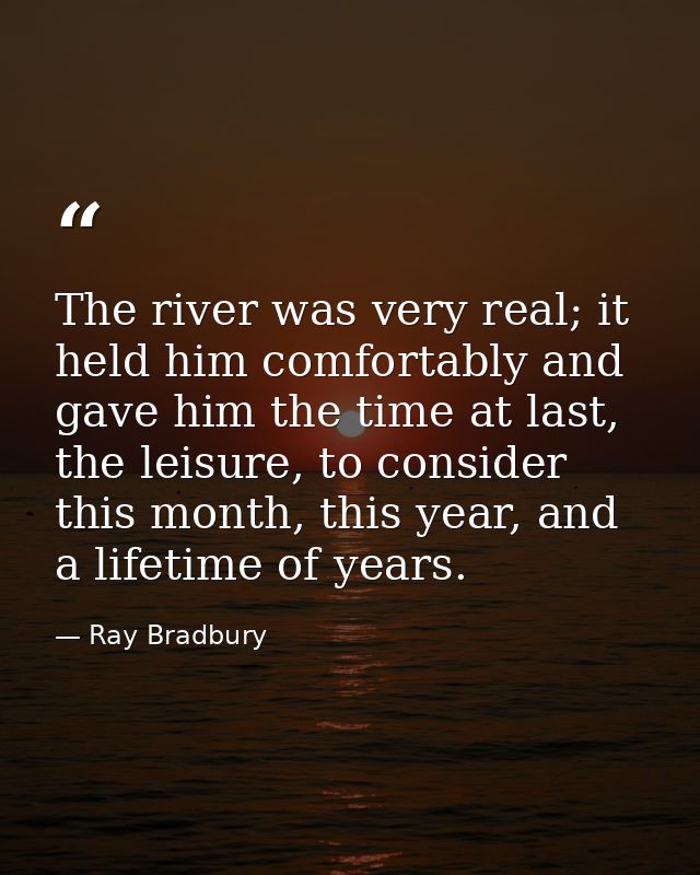 The river was very real; it held him comfortably and gave him the time at last, the leisure, to consider this month, thi — Ray Bradbury
