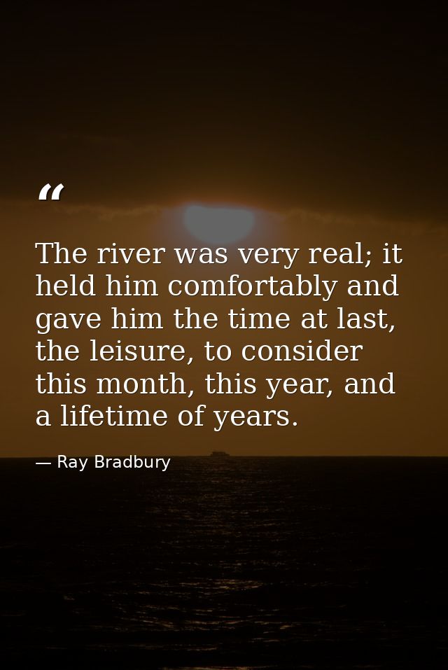 The river was very real; it held him comfortably and gave him the time at last, the leisure, to consider this month, thi — Ray Bradbury