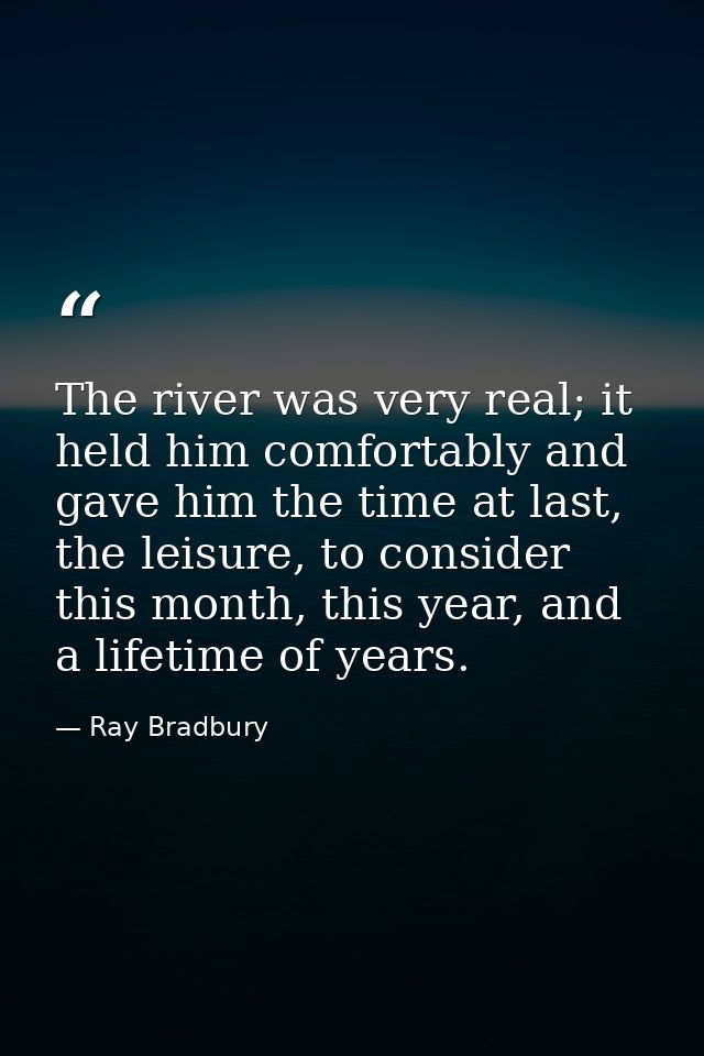 The river was very real; it held him comfortably and gave him the time at last, the leisure, to consider this month, thi — Ray Bradbury