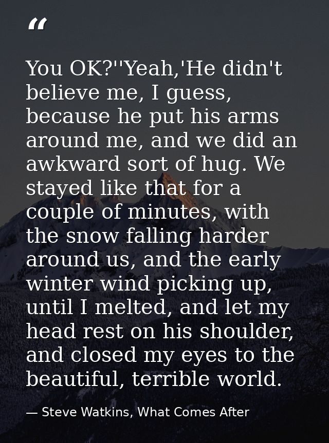 You OK?''Yeah,'He didn't believe me, I guess, because he put his arms around me, and we did an awkward sort of hug. We s — Steve Watkins, What Comes After