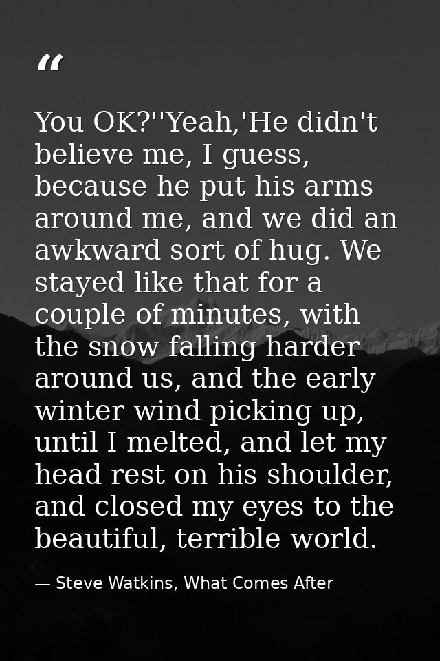 You OK?''Yeah,'He didn't believe me, I guess, because he put his arms around me, and we did an awkward sort of hug. We s — Steve Watkins, What Comes After