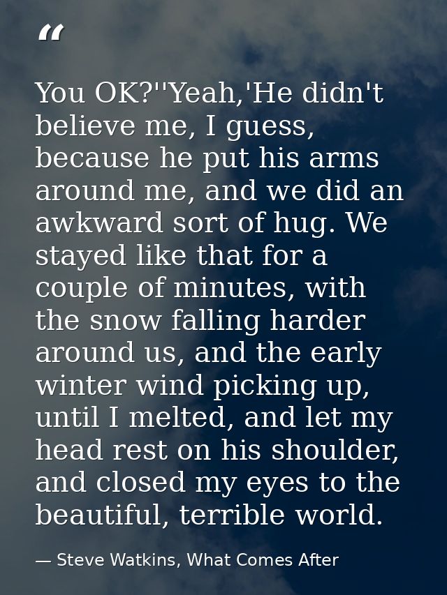 You OK?''Yeah,'He didn't believe me, I guess, because he put his arms around me, and we did an awkward sort of hug. We s — Steve Watkins, What Comes After