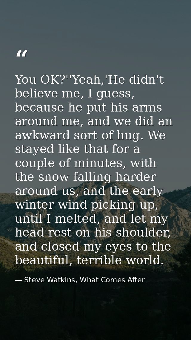 You OK?''Yeah,'He didn't believe me, I guess, because he put his arms around me, and we did an awkward sort of hug. We s — Steve Watkins, What Comes After