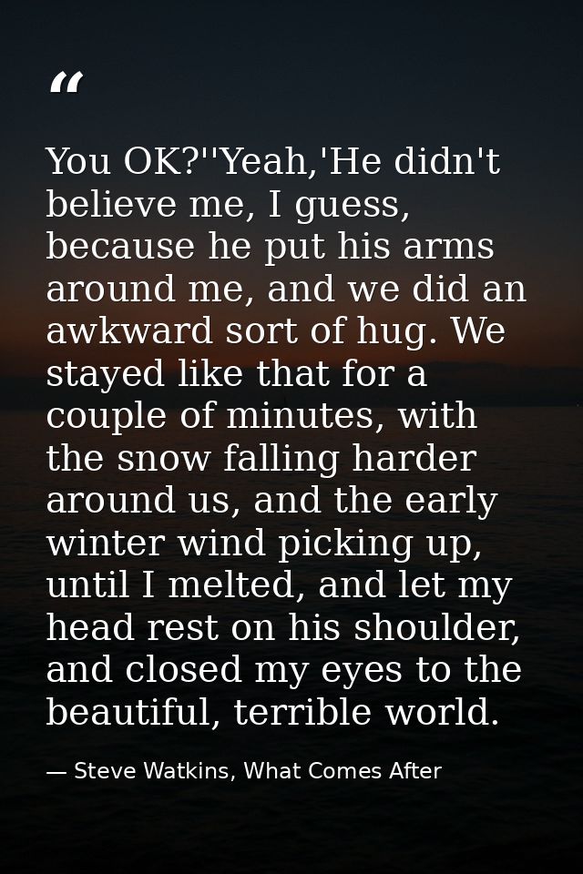 You OK?''Yeah,'He didn't believe me, I guess, because he put his arms around me, and we did an awkward sort of hug. We s — Steve Watkins, What Comes After