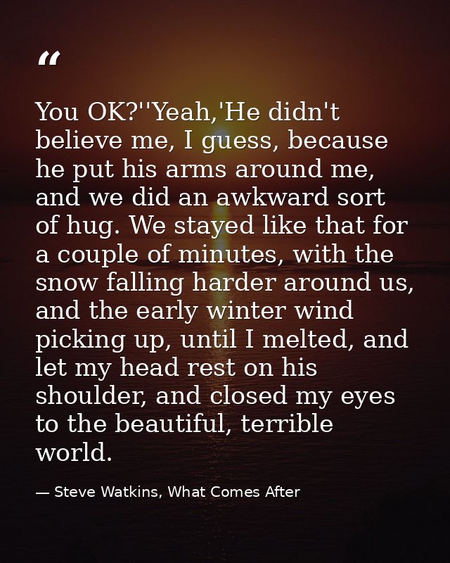 You OK?''Yeah,'He didn't believe me, I guess, because he put his arms around me, and we did an awkward sort of hug. We s — Steve Watkins, What Comes After
