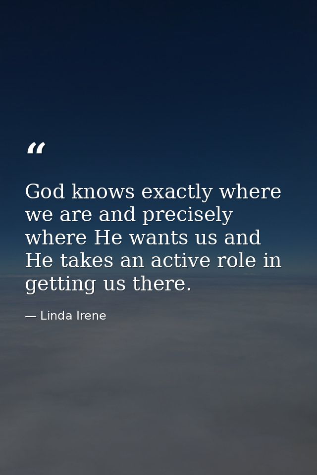 God knows exactly where we are and precisely where He wants us and He takes an active role in getting us there. — Linda Irene