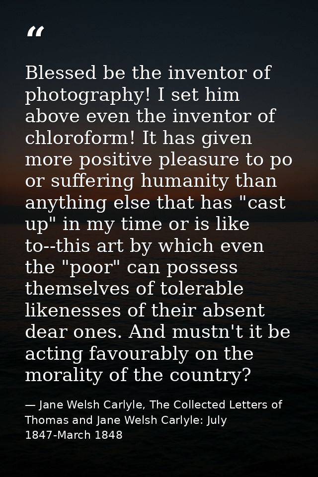 Blessed be the inventor of photography! I set him above even the inventor of chloroform! It has given more positive plea — Jane Welsh Carlyle, The Collected Letters of Thomas and Jane Welsh Carlyle: July 1847-March 1848