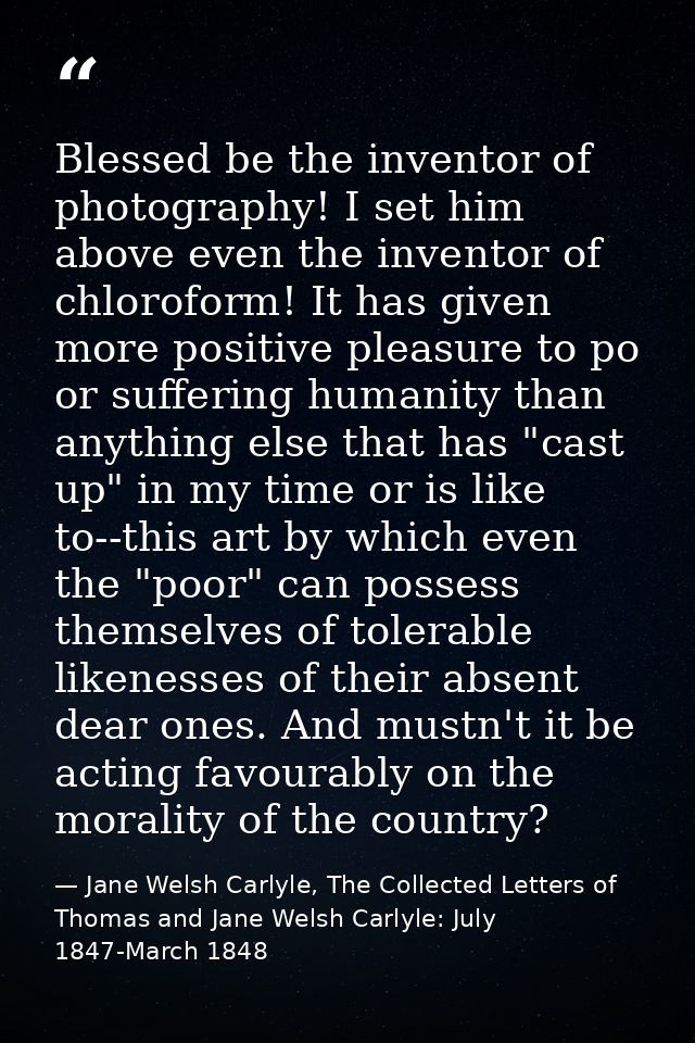 Blessed be the inventor of photography! I set him above even the inventor of chloroform! It has given more positive plea — Jane Welsh Carlyle, The Collected Letters of Thomas and Jane Welsh Carlyle: July 1847-March 1848