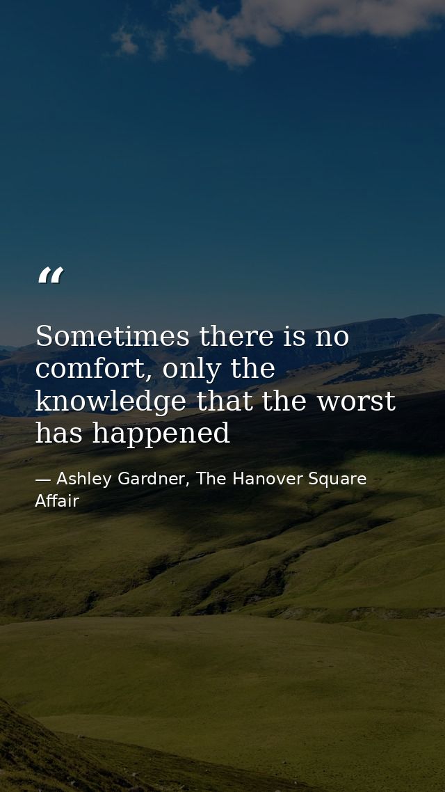 Sometimes there is no comfort, only the knowledge that the worst has happened — Ashley Gardner, The Hanover Square Affair