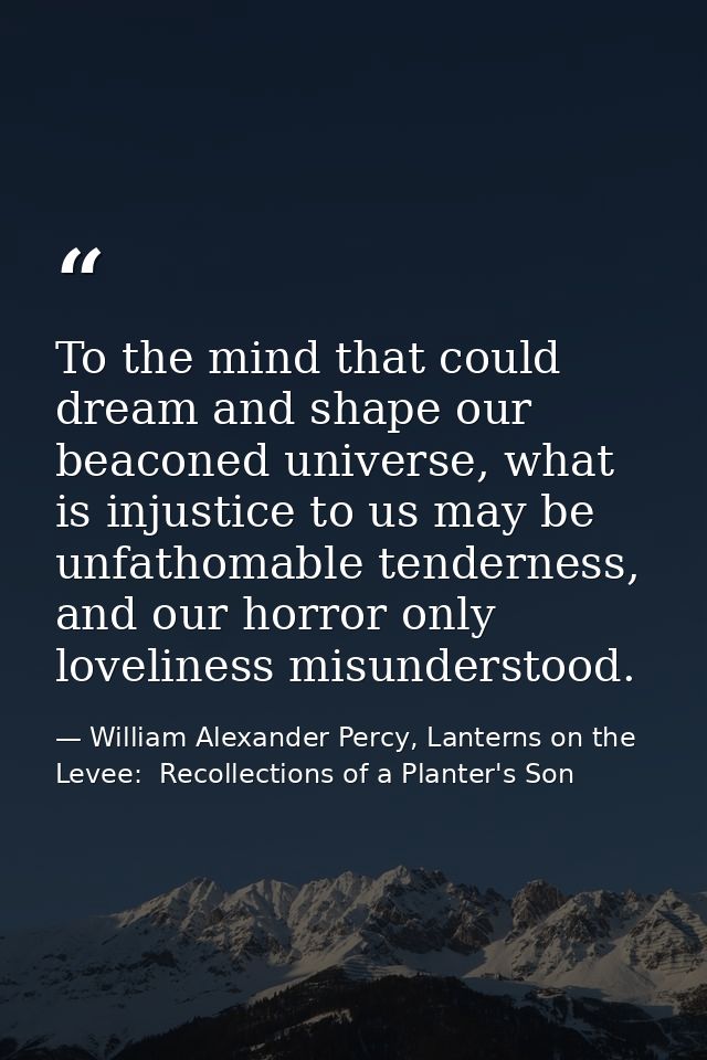 To the mind that could dream and shape our beaconed universe, what is injustice to us may be unfathomable tenderness, an — William Alexander Percy, Lanterns on the Levee:  Recollections of a Planter's Son