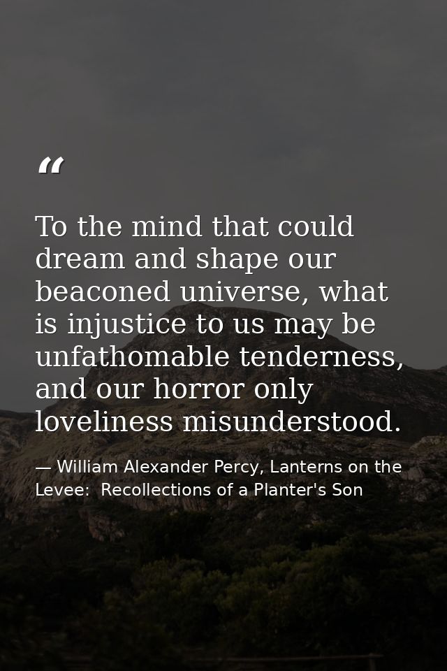 To the mind that could dream and shape our beaconed universe, what is injustice to us may be unfathomable tenderness, an — William Alexander Percy, Lanterns on the Levee:  Recollections of a Planter's Son