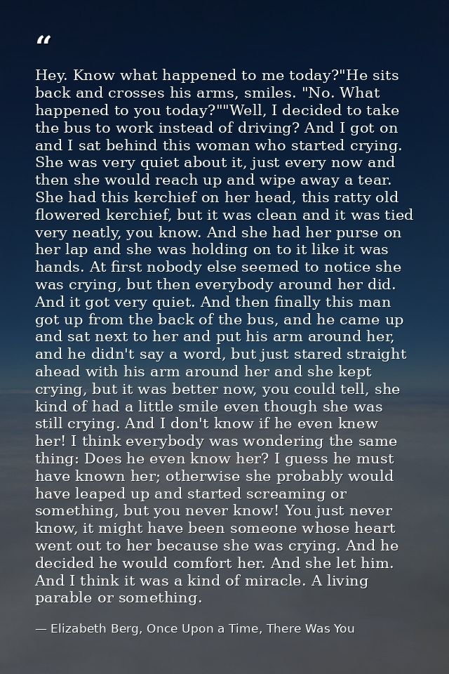 Hey. Know what happened to me today?"He sits back and crosses his arms, smiles. "No. What happened to you today?""Well,  — Elizabeth Berg, Once Upon a Time, There Was You