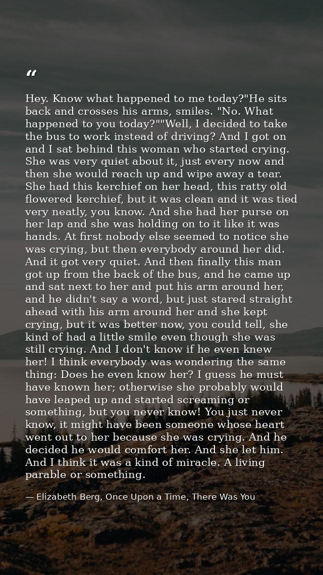 Hey. Know what happened to me today?"He sits back and crosses his arms, smiles. "No. What happened to you today?""Well,  — Elizabeth Berg, Once Upon a Time, There Was You